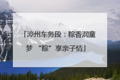 漳州车务段：粽香润童梦 “粽”享亲子情